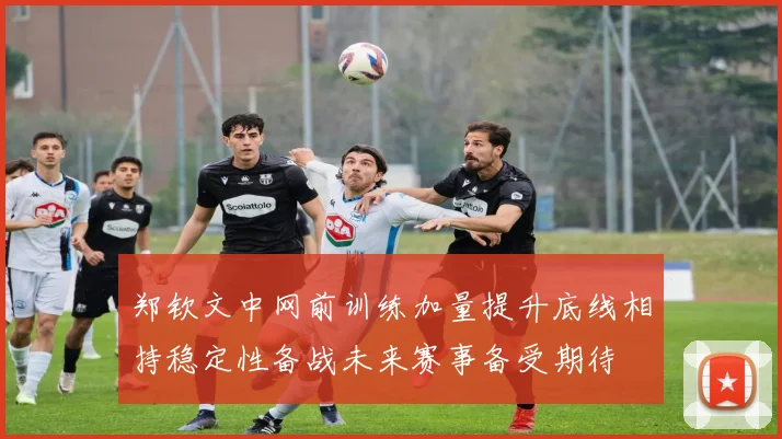 郑钦文中网前训练加量提升底线相持稳定性备战未来赛事备受期待