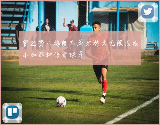 霍里赞卡梅隆布泽尔潜力无限或成小加那种传奇球员