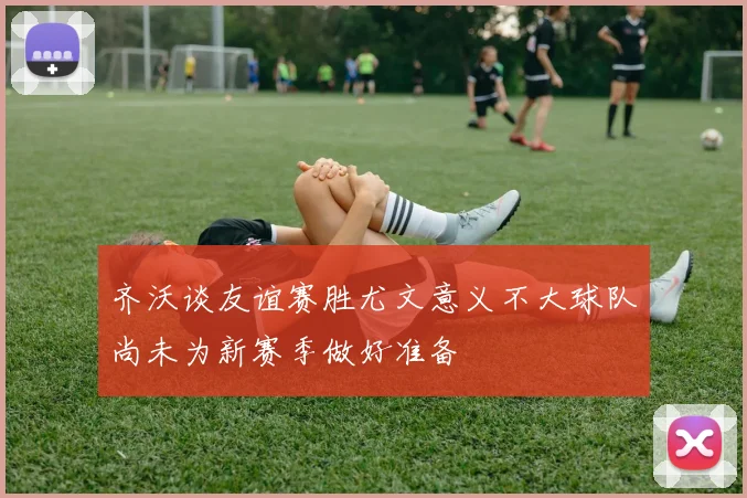 齐沃谈友谊赛胜尤文意义不大球队尚未为新赛季做好准备