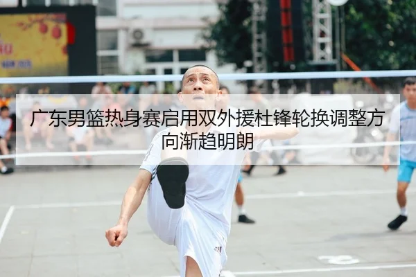 广东男篮热身赛启用双外援杜锋轮换调整方向渐趋明朗