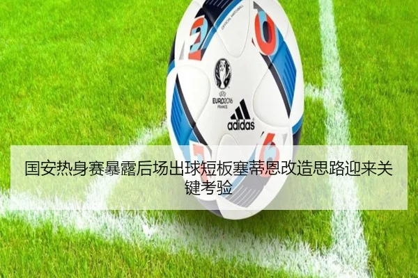 国安热身赛暴露后场出球短板塞蒂恩改造思路迎来关键考验